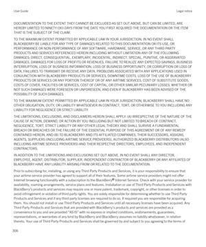 Page 306DOCUMENTATION TO THE EXTENT THEY CANNOT BE EXCLUDED AS SET OUT ABOVE, BUT CAN BE LIMITED, AREHEREBY LIMITED TO NINETY (90) DAYS FROM THE DATE YOU FIRST ACQUIRED THE DOCUMENTATION OR THE ITEM THAT IS THE SUBJECT OF THE CLAIM.
TO THE MAXIMUM EXTENT PERMITTED BY APPLICABLE LAW IN YOUR JURISDICTION, IN NO EVENT SHALL
BLACKBERRY BE LIABLE FOR ANY TYPE OF DAMAGES RELATED TO THIS DOCUMENTATION OR ITS USE, OR
PERFORMANCE OR NON-PERFORMANCE OF ANY SOFTWARE, HARDWARE, SERVICE, OR ANY THIRD PARTY PRODUCTS AND...