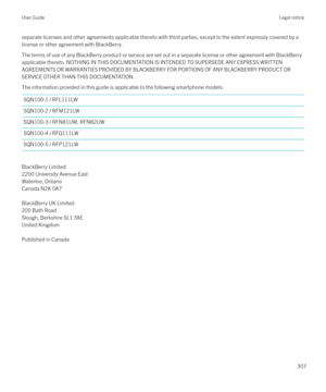 Page 307separate licenses and other agreements applicable thereto with third parties, except to the extent expressly covered by a
license or other agreement with BlackBerry.
The terms of use of any BlackBerry product or service are set out in a separate license or other agreement with BlackBerry
applicable thereto. NOTHING IN THIS DOCUMENTATION IS INTENDED TO SUPERSEDE ANY EXPRESS WRITTEN AGREEMENTS OR WARRANTIES PROVIDED BY BLACKBERRY FOR PORTIONS OF ANY BLACKBERRY PRODUCT ORSERVICE OTHER THAN THIS...