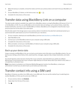 Page 334. When the backup is complete, remove the media card from your previous device and insert it into your BlackBerry 10device.5.On your BlackBerry 10 device, on the home screen, tap  > .
6. Complete the instructions on the screen.
Transfer data using BlackBerry Link on a computer
This data transfer method is available if you switch from a BlackBerry device running the BlackBerry OS (version 5.0 to 7.1) or the BlackBerry 10 OS. You can use BlackBerry Link to transfer data and settings, such as phone...