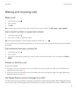 Page 41Making and receiving calls
Make a call
1.In the Phone app, tap .
2. Dial a number.
3. Tap  Call.
Tip:  To make a call on the home screen, type a contact name or phone number. Tap  Call  or  Call < number >.
Call a recent number or speed dial contact
1.In the Phone app, tap .
2. Tap a name, number, or speed dial contact.
Tip:  To send a text message to a recent number, beside the number, tap  > .
To call a contact from your keyboard speed dial list, on the home screen, press and hold the key that you...