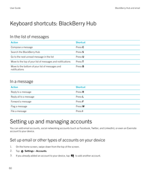 Page 60Keyboard shortcuts: BlackBerry Hub
In the list of messages
ActionShortcutCompose a messagePress  CSearch the BlackBerry HubPress SGo to the next unread message in the listPress UMove to the top of your list of messages and notificationsPress  TMove to the bottom of your list of messages and
notifications
Press B
In a message
ActionShortcutReply to a messagePress RReply all to a messagePress LForward a messagePress FFlag a messagePress WFile a messagePress I
Setting up and managing accounts
You can add...