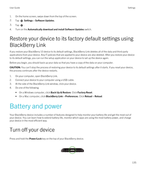 Page 1351.On the home screen, swipe down from the top of the screen.2.Tap  Settings > Software Updates.3.Tap .
4.Turn on the Automatically download and install Software Updates switch.
Restore your device to its factory default settings using 
BlackBerry Link
If you restore your BlackBerry 10 device to its default settings, BlackBerry Link deletes all of the data and third-party 
applications from your device. Any IT policies that are applied to your device are also deleted. After you restore your device 
to its...