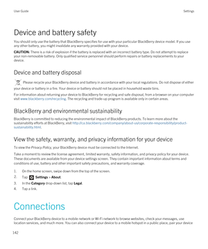 Page 142Device and battery safety
You should only use the battery that BlackBerry specifies for use with your particular BlackBerry device model. If you use 
any other battery, you might invalidate any warranty provided with your device.
CAUTION: There is a risk of explosion if the battery is replaced with an incorrect battery type. Do not attempt to replace 
your non-removable battery. Only qualified service personnel should perform repairs or battery replacements to your 
device.
Device and battery disposal...