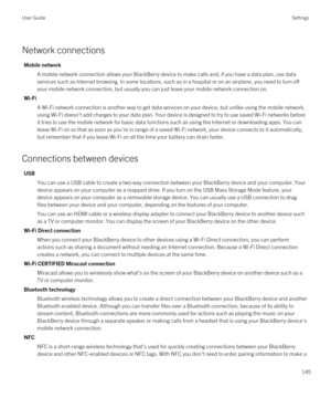 Page 145Network connections
Mobile network
A mobile network connection allows your BlackBerry device to make calls and, if you have a data plan, use data 
services such as Internet browsing. In some locations, such as in a hospital or on an airplane, you need to turn off 
your mobile network connection, but usually you can just leave your mobile network connection on.
Wi-Fi
A Wi-Fi network connection is another way to get data services on your device, but unlike using the mobile network, 
using 
Wi-Fi doesn