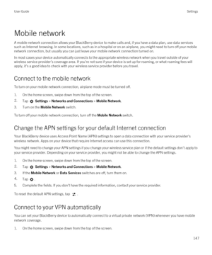 Page 147Mobile network
A mobile network connection allows your BlackBerry device to make calls and, if you have a data plan, use data services 
such as Internet browsing. In some locations, such as in a hospital or on an airplane, you might need to turn off your mobile 
network connection, but usually you can just leave your mobile network connection turned on.
In most cases your device automatically connects to the appropriate wireless network when you travel outside of your 
wireless service provider