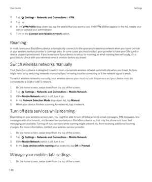 Page 1482.Tap  Settings > Networks and Connections > VPN.3.Tap .
4.In the VPN Profile drop-down list, tap the profile that you want to use. If no VPN profiles appear in the list, create your 
own or contact your adminstrator.
5.Turn on the Connect over Mobile Network switch.
Roaming
In most cases your BlackBerry device automatically connects to the appropriate wireless network when you travel outside 
of your wireless service provider