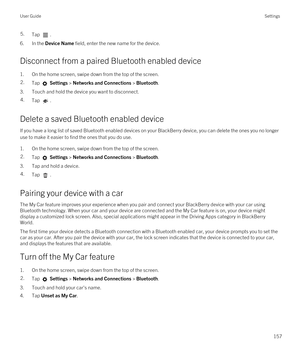 Page 1575.Tap .
6.In the Device Name field, enter the new name for the device.
Disconnect from a paired Bluetooth enabled device
1.On the home screen, swipe down from the top of the screen.
2.Tap  Settings > Networks and Connections > Bluetooth.
3.Touch and hold the device you want to disconnect.
4.Tap .
Delete a saved Bluetooth enabled device
If you have a long list of saved Bluetooth enabled devices on your BlackBerry device, you can delete the ones you no longer 
use to make it easier to find the ones that...