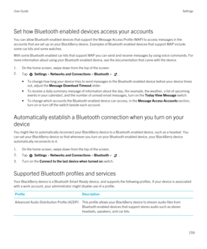 Page 159Set how Bluetooth enabled devices access your accounts
You can allow Bluetooth enabled devices that support the Message Access Profile (MAP) to access messages in the 
accounts that are set up on your 
BlackBerry device. Examples of Bluetooth enabled devices that support MAP include 
some car kits and some watches.
With some Bluetooth enabled car kits that support MAP you can send and receive messages by using voice commands. For 
more information about using your 
Bluetooth enabled device, see the...