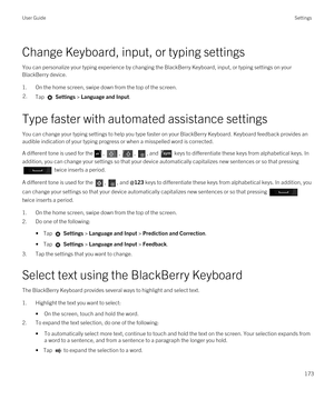 Page 173Change Keyboard, input, or typing settings
You can personalize your typing experience by changing the BlackBerry Keyboard, input, or typing settings on your 
BlackBerry device.
1.On the home screen, swipe down from the top of the screen.
2.Tap  Settings > Language and Input. 
Type faster with automated assistance settings
You can change your typing settings to help you type faster on your BlackBerry Keyboard. Keyboard feedback provides an 
audible indication of your typing progress or when a misspelled...