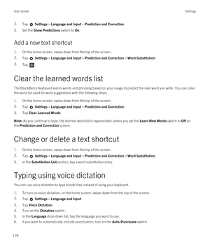 Page 1762.Tap  Settings > Language and Input > Prediction and Correction. 
3.Set the Show Predictions switch to On.
Add a new text shortcut
1.On the home screen, swipe down from the top of the screen.
2.Tap  Settings > Language and Input > Prediction and Correction > Word Substitution. 3.Tap .
Clear the learned words list
The BlackBerry Keyboard learns words and phrasing based on your usage to predict the next word you write. You can clear 
the word list used for word suggestions with the following steps:
1.On...