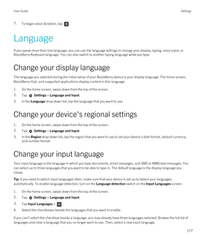 Page 1777.To begin voice dictation, tap .
Language
If you speak more than one language, you can use the language settings to change your display, typing, voice input, or 
BlackBerry Keyboard language. You can also switch to another typing language while you type.
Change your display language
The language you selected during the initial setup of your BlackBerry device is your display language. The home screen, 
BlackBerry Hub, and supported applications display content in this language.
1.On the home screen,...