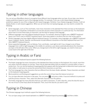 Page 179Typing in other languages
You can set your BlackBerry device to recognize three different input languages when you type. As you type, your device 
makes predictions based on each of the language families. For example, if you use a Latin-based display language, 
predictions appear for any of the configured Latin-based languages. Similarly, if your display language is Korean, it will not  display Arabic or Latin-based suggestions. When you set more than one typing language, you may need to consider the...