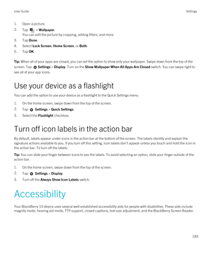 Page 1831.Open a picture.2.Tap  > Wallpaper.
You can edit the picture by cropping, adding filters, and more.
3.Tap Done.
4.Select Lock Screen, Home Screen, or Both.
5.Tap OK.
Tip: When all of your apps are closed, you can set the option to show only your wallpaper. Swipe down from the top of the 
screen. Tap 
Settings > Display. Turn on the Show Wallpaper When All Apps Are Closed switch. You can swipe right to 
see all of your app icons.
Use your device as a flashlight
You can add the option to use your device...