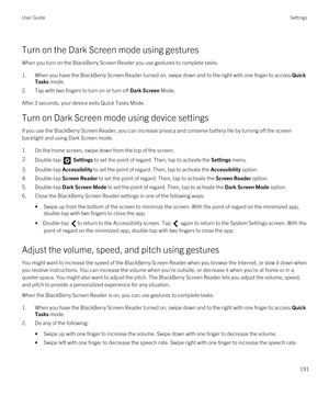 Page 191Turn on the Dark Screen mode using gestures
When you turn on the BlackBerry Screen Reader you use gestures to complete tasks.
1.When you have the BlackBerry Screen Reader turned on, swipe down and to the right with one finger to access Quick 
Tasks
 mode.
2.Tap with two fingers to turn on or turn off Dark Screen Mode.
After 3 seconds, your device exits Quick Tasks Mode.
Turn on Dark Screen mode using device settings
If you use the BlackBerry Screen Reader, you can increase privacy and conserve battery...