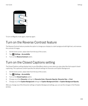 Page 199To turn on Magnify mode again, triple tap again.
Turn on the Reverse Contrast feature
The Reverse Contrast feature provides the option to change your display to a dark background with light text, and reverses 
the contrast of images.
1.On the home screen, swipe down from the top of the screen.
2.Tap  Settings > Accessibility.
3.Turn on the Reverse Contrast switch.
Turn on the Closed Captions setting
The Closed Captions setting displays text on your BlackBerry device screen when you play video files that...