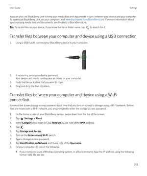 Page 201You can also use BlackBerry Link to keep your media files and documents in sync between your device and your computer. 
To download 
BlackBerry Link, on your computer, visit www.blackberry.com/BlackBerryLink. For more information about 
synchronizing media files and documents, see the Help in 
BlackBerry Link.
Tip: To locate files on your device, if you know the file or folder name, tap  to search for it.
Transfer files between your computer and device using a USB connection
1.Using a USB cable, connect...