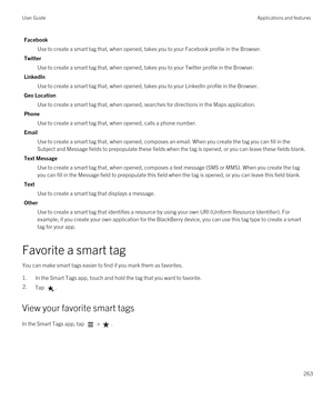 Page 263Facebook
Use to create a smart tag that, when opened, takes you to your Facebook profile in the Browser.
Twitter
Use to create a smart tag that, when opened, takes you to your Twitter profile in the Browser.
LinkedIn
Use to create a smart tag that, when opened, takes you to your LinkedIn profile in the Browser.
Geo Location
Use to create a smart tag that, when opened, searches for directions in the Maps application.
Phone
Use to create a smart tag that, when opened, calls a phone number.
Email
Use to...