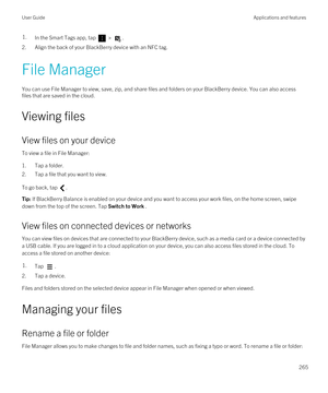 Page 2651.In the Smart Tags app, tap  > .
2.Align the back of your BlackBerry device with an NFC tag.
File Manager
You can use File Manager to view, save, zip, and share files and folders on your BlackBerry device. You can also access 
files that are saved in the cloud.
Viewing files
View files on your device
To view a file in File Manager:
1.Tap a folder.
2.Tap a file that you want to view.
To go back, tap .
Tip: If BlackBerry Balance is enabled on your device and you want to access your work files, on the home...