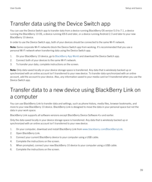 Page 39Transfer data using the Device Switch app
You can use the Device Switch app to transfer data from a device running BlackBerry OS version 5.0 to 7.1, a device 
running the 
BlackBerry 10 OS, a device running iOS 6 and later, or a device running Android 2.3 and later to your new 
BlackBerry 10 device.
In order to use the Device Switch app, both of your devices should be connected to the same Wi-Fi network.
Note: Some corporate Wi-Fi networks block the Device Switch app from working. It