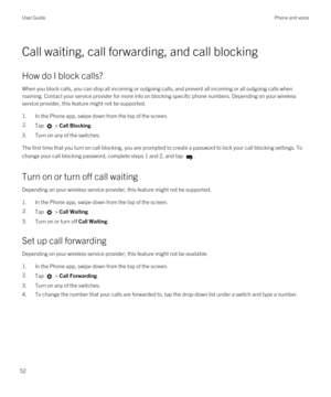 Page 52Call waiting, call forwarding, and call blocking
How do I block calls?
When you block calls, you can stop all incoming or outgoing calls, and prevent all incoming or all outgoing calls when roaming. Contact your service provider for more info on blocking specific phone numbers. 
Depending on your wireless 
service provider, this feature might not be supported. 
1.In the Phone app, swipe down from the top of the screen.
2.Tap  > Call Blocking.
3.Turn on any of the switches.
The first time that you turn on...