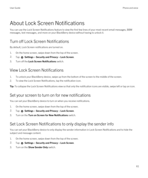 Page 61About Lock Screen Notifications
You can use the Lock Screen Notifications feature to view the first few lines of your most recent email messages, BBM 
messages, text messages, and more on your BlackBerry device without having to unlock it.
Turn off Lock Screen Notifications
By default, Lock Screen notifications are turned on.
1.On the home screen, swipe down from the top of the screen.
2.Tap  Settings > Security and Privacy > Lock Screen.
3.Turn off the Lock Screen Notifications switch.
View Lock Screen...