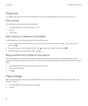 Page 78Filing email
You might not be able to file an email or create folders for an email, depending on the account that an email is in.
File an email
You can file your sent and received email messages.
1.In the BlackBerry Hub, touch and hold an email.
2.Tap .
3.Tap a folder.
Add, rename, or delete an email folder
In the BlackBerry Hub, tap the drop-down list at the top of the screen.
