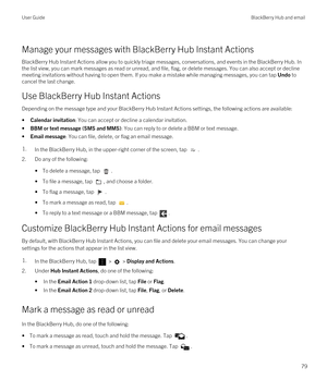 Page 79Manage your messages with BlackBerry Hub Instant Actions
BlackBerry Hub Instant Actions allow you to quickly triage messages, conversations, and events in the BlackBerry Hub. In 
the list view, you can mark messages as read or unread, and file, flag, or delete messages. You can also accept or decline 
meeting invitations without having to open them. If you make a mistake while managing messages, you can tap 
Undo to 
cancel the last change.
Use BlackBerry Hub Instant Actions
Depending on the message type...