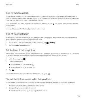 Page 99Turn on autofocus lock
You can use the autofocus lock on your BlackBerry device to take multiple pictures and videos without having to wait for 
the focus to adjust between takes. When you lock the focus, the area of the screen that you selected remains in focus even 
if you move your device or the image in the viewfinder changes.
Touch and hold the area on the screen that you want to lock the focus on. Theicon appears in the focus box when the 
focus is locked.
To unlock the autofocus lock feature, tap...