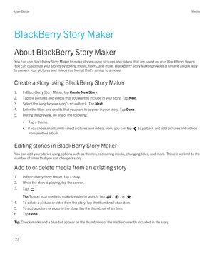 Page 122BlackBerry Story Maker
About BlackBerry Story Maker
You can use BlackBerry Story Maker to make stories using pictures and videos that are saved on your BlackBerry device. 
You can customize your stories by adding music, filters, and more. 
BlackBerry Story Maker provides a fun and unique way 
to present your pictures and videos in a format that