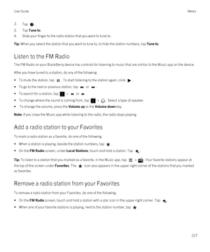 Page 1272.Tap .
3.Tap Tune to.
4.Slide your finger to the radio station that you want to tune to.
Tip: When you select the station that you want to tune to, to hide the station numbers, tap Tune to.
Listen to the FM Radio
The FM Radio on your BlackBerry device has controls for listening to music that are similar to the Music app on the device.
After you have tuned to a station, do any of the following:
