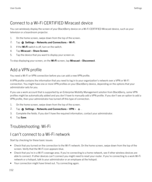 Page 152Connect to a Wi-Fi CERTIFIED Miracast device
You can wirelessly display the screen of your BlackBerry device on a Wi-Fi CERTIFIED Miracast device, such as your 
television or a boardroom projector.
1.On the home screen, swipe down from the top of the screen.
2.Tap  Settings > Networks and Connections > Wi-Fi. 
3.If the Wi-Fi switch is off, turn on the switch.
4.Tap Miracast > Share Screen.
5.Tap the device that you want to display your screen on.
To stop displaying your screen, on the Wi-Fi screen, tap...