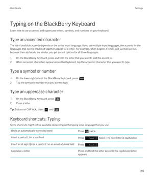 Page 169Typing on the BlackBerry Keyboard
Learn how to use accented and uppercase letters, symbols, and numbers on your keyboard.
Type an accented character
The list of available accents depends on the active input language. If you set multiple input languages, the accents for the 
languages that can be predicted together appear for a letter. For example, when English, French, and German are set,  because their alphabets are similar, you get accent options for all three languages.
1.On the BlackBerry Keyboard,...