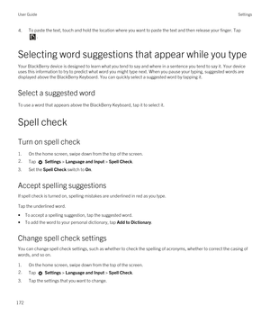 Page 1724.To paste the text, touch and hold the location where you want to paste the text and then release your finger. Tap 
.
Selecting word suggestions that appear while you type
Your BlackBerry device is designed to learn what you tend to say and where in a sentence you tend to say it. Your device 
uses this information to try to predict what word you might type next. When you pause your typing, suggested words are  displayed above the 
BlackBerry Keyboard. You can quickly select a suggested word by tapping...