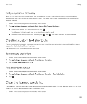 Page 173Edit your personal dictionary
When you use spell check you can add words that are marked as incorrect to a custom dictionary on your BlackBerry 
device so that spell check recognizes them as being correct. The words that you add to your personal dictionary can be 
edited at any time.
1.On the home screen, swipe down from the top of the screen.
2.Tap  Settings > Language and Input > Spell Check > Edit Personal Dictionary. 
