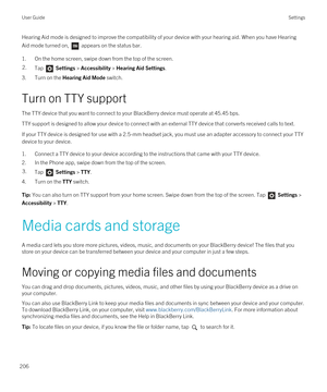 Page 206Hearing Aid mode is designed to improve the compatibility of your device with your hearing aid. When you have Hearing 
Aid mode turned on, 
 appears on the status bar.
1.On the home screen, swipe down from the top of the screen.
2.Tap  Settings > Accessibility > Hearing Aid Settings.
3.Turn on the Hearing Aid Mode switch.
Turn on TTY support
The TTY device that you want to connect to your BlackBerry device must operate at 45.45 bps.
TTY support is designed to allow your device to connect with an external...
