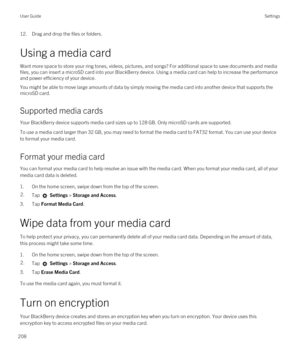 Page 20812.Drag and drop the files or folders.
Using a media card
Want more space to store your ring tones, videos, pictures, and songs? For additional space to save documents and media 
files, you can insert a microSD card into your 
BlackBerry device. Using a media card can help to increase the performance 
and power efficiency of your device.
You might be able to move large amounts of data by simply moving the media card into another device that supports the 
microSD card.
Supported media cards
Your...