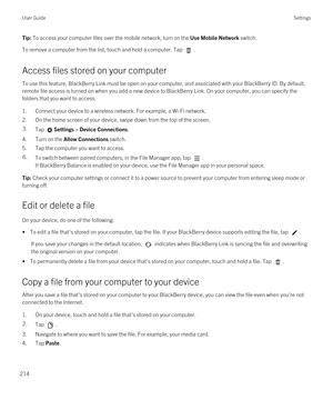 Page 214Tip: To access your computer files over the mobile network, turn on the Use Mobile Network switch.
To remove a computer from the list, touch and hold a computer. Tap .
Access files stored on your computer
To use this feature, BlackBerry Link must be open on your computer, and associated with your BlackBerry ID. By default, 
remote file access is turned on when you add a new device to 
BlackBerry Link. On your computer, you can specify the 
folders that you want to access.
1.Connect your device to a...