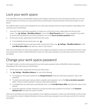 Page 277Lock your work space
If your BlackBerry device uses BlackBerry Balance technology to separate your work and personal activity, you can lock 
your work space and continue to access personal files, personal apps, and personal data in the personal space on your 
device.
You might be able to use the same password for your work space password and your device password, depending on the 
rules set by your administrator.
1.If you don