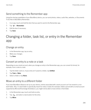 Page 285Send something to the Remember app
Using the sharing capabilities of your BlackBerry device, you can send photos, videos, audio files, websites, or Documents 
To Go
 files to BlackBerry Remember.
1.In an app, touch and hold the item that you want to send to the Remember app.
2.Tap  > Remember.
3.Edit the item if necessary.
4.Tap Save.
Changing a folder, task list, or entry in the Remember 
app
Change an entry
1.In the Remember app, tap an entry.
2.Make your changes.
3.Tap Save.
Convert an entry to a note...