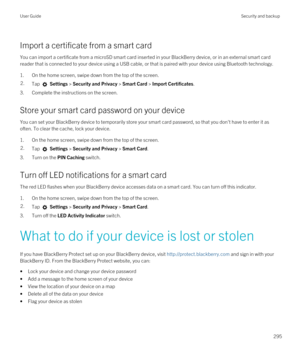 Page 295Import a certificate from a smart card
You can import a certificate from a microSD smart card inserted in your BlackBerry device, or in an external smart card 
reader that is connected to your device using a USB cable, or that is paired with your device using 
Bluetooth technology.
1.On the home screen, swipe down from the top of the screen.
2.Tap  Settings > Security and Privacy > Smart Card > Import Certificates.
3.Complete the instructions on the screen.
Store your smart card password on your device...