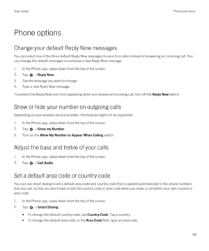 Page 49Phone options
Change your default Reply Now messages
You can select one of the three default Reply Now messages to send to a caller instead of answering an incoming call. You 
can change the default messages or compose a new Reply Now message.
1.In the Phone app, swipe down from the top of the screen.
2.Tap  > Reply Now.
3.Tap the message you want to change.
4.Type a new Reply Now message.
To prevent the Reply Now icon from appearing when you receive an incoming call, turn off the Reply Now switch.
Show...