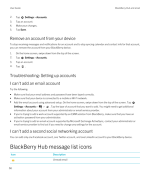 Page 662.Tap  Settings > Accounts.
3.Tap an account.
4.Make your changes.
5.Tap Save.
Remove an account from your device
To stop receiving messages and notifications for an account and to stop syncing calendar and contact info for that account, 
you can remove the account from your 
BlackBerry device.
1.On the home screen, swipe down from the top of the screen.
2.Tap  Settings > Accounts.
3.Tap an account.
4.Tap .
Troubleshooting: Setting up accounts
I can