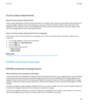 Page 105vCard contact attachmentsAbout vCard contact attachments
vCard® contact attachments (.vcf files) contain information for a specific contact. When you add a vCard contact attachment to an email message, recipients of your email message can view your contact information or add it to the contact list on their
BlackBerry® device. When you open an email message that contains a vCard contact attachment, a book icon appears at the
end of the message with the name of the attached contact.
Save a vCard contact...