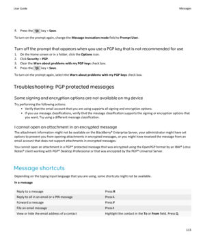 Page 1174.Press the  key >  Save.
To turn on the prompt again, change the  Message truncation mode field to Prompt User .
Turn off the prompt that appears when you use a PGP key that is not recommended for use
1. On the Home screen or in a folder, click the  Options icon.
2. Click  Security > PGP .
3. Clear the  Warn about problems with my PGP keys  check box.
4. Press the 
 key >  Save.
To turn on the prompt again, select the  Warn about problems with my PGP keys  check box.
Troubleshooting: PGP protected...