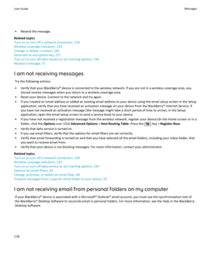 Page 120• Resend the message.
Related topics
Turn on or turn off a network connection, 234
Wireless coverage indicators, 233
Change or delete a contact, 182
Generate an encryption key, 271
Turn on or turn off data service or set roaming options, 234
Resend a message, 71
I am not receiving messages Try the following actions:
• Verify that your BlackBerry® device is connected to the wireless network. If you are not in a wireless coverage area, you should receive messages when you return to a wireless coverage...