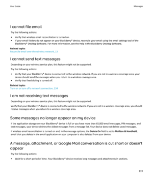Page 121I cannot file emailTry the following actions:
• Verify that wireless email reconciliation is turned on.
• If your email folders do not appear on your BlackBerry® device, reconcile your email using the email settings tool of the BlackBerry® Desktop Software. For more information, see the Help in the BlackBerry Desktop Software.
Related topics
Reconcile email over the wireless network, 13
I cannot send text messages Depending on your wireless service plan, this feature might not be supported.Try the...