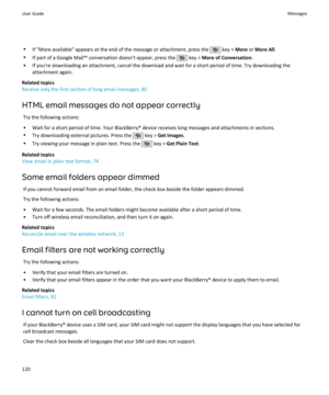 Page 122•If "More available" appears at the end of the message or attachment, press the  key >  More  or More All .
• If part of a Google Mail™ conversation doesn't appear, press the 
 key >  More of Conversation .
• If you're downloading an attachment, cancel the download and wait for a short period of time. Try downloading the attachment again.
Related topics
Receive only the first section of long email messages, 80
HTML email messages do not appear correctly Try the following actions:
• Wait...