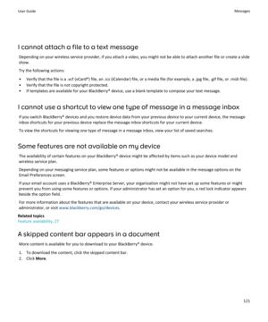 Page 123I cannot attach a file to a text messageDepending on your wireless service provider, if you attach a video, you might not be able to attach another file or create a slideshow.
Try the following actions:
• Verify that the file is a .vcf (vCard®) file, an .ics (iCalendar) file, or a media file (for example, a .jpg file, .gif file, or .midi file).
• Verify that the file is not copyright protected.
• If templates are available for your BlackBerry® device, use a blank template to compose your text message.
I...