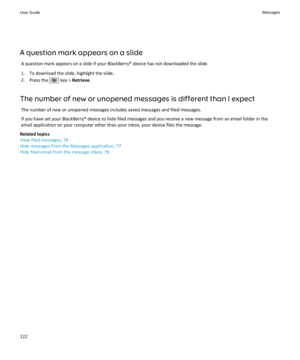 Page 124A question mark appears on a slideA question mark appears on a slide if your BlackBerry® device has not downloaded the slide.
1. To download the slide, highlight the slide. 2. Press the 
 key >  Retrieve .
The number of new or unopened messages is different than I expect The number of new or unopened messages includes saved messages and filed messages.
If you have set your BlackBerry® device to hide filed messages and you receive a new message from an email folder in the email application on your...