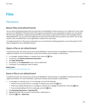 Page 125FilesFile basics
About files and attachments You can view and download attachments and save them to the BlackBerry® device memory or on a media card. If your emailaccount uses a BlackBerry® Enterprise Server that supports accessing files on your organization's network, you can preview files from your organization's network and save the files to your device or attach them directly to email messages withoutdownloading them. You can use the Files application to view a list of all the files that are...